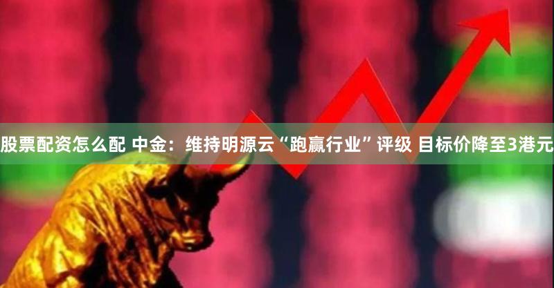 股票配资怎么配 中金：维持明源云“跑赢行业”评级 目标价降至3港元