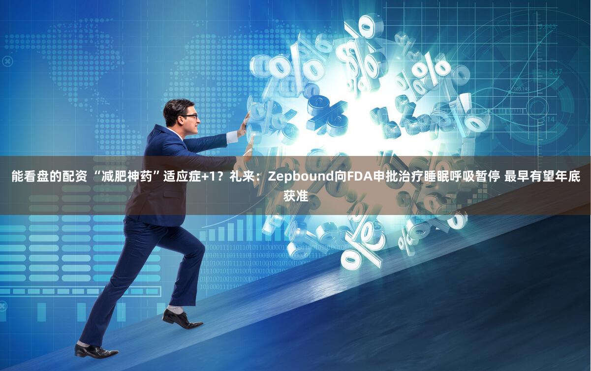 能看盘的配资 “减肥神药”适应症+1？礼来：Zepbound向FDA申批治疗睡眠呼吸暂停 最早有望年底获准