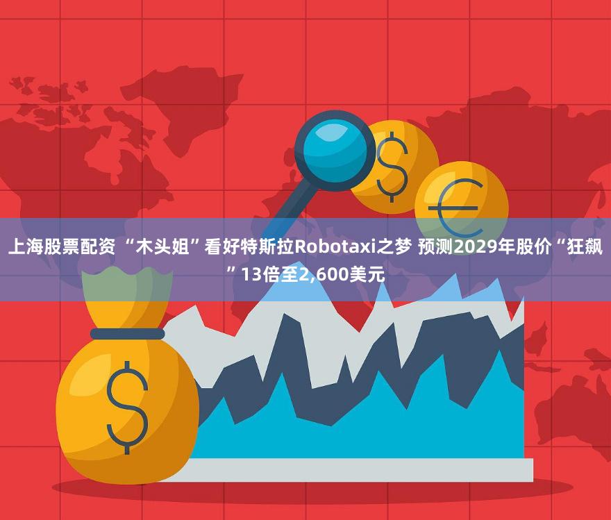 上海股票配资 “木头姐”看好特斯拉Robotaxi之梦 预测2029年股价“狂飙”13倍至2,600美元