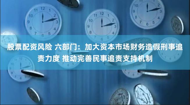 股票配资风险 六部门：加大资本市场财务造假刑事追责力度 推动完善民事追责支持机制