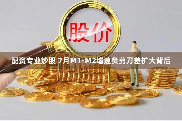 配资专业炒股 7月M1-M2增速负剪刀差扩大背后