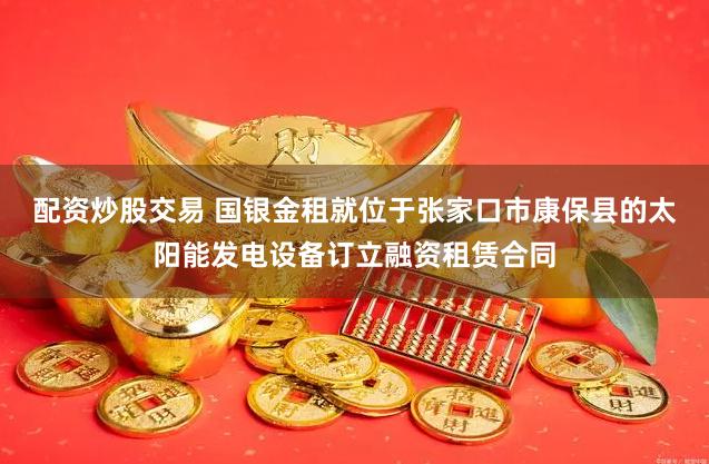 配资炒股交易 国银金租就位于张家口市康保县的太阳能发电设备订立融资租赁合同