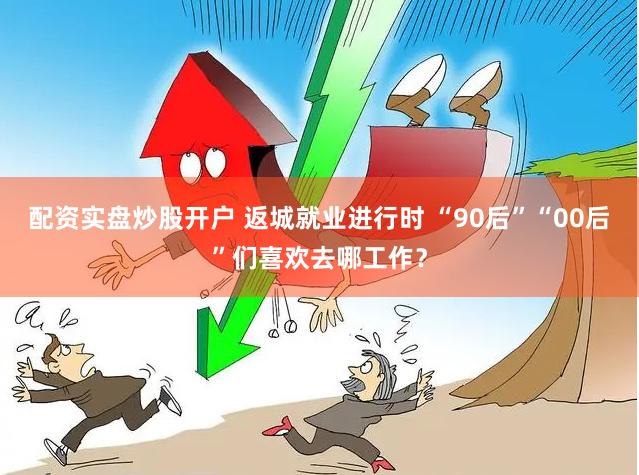 配资实盘炒股开户 返城就业进行时 “90后”“00后”们喜欢去哪工作？