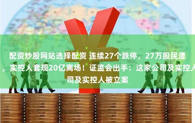 配资炒股网站选择配资 连续27个跌停，27万股民遭“闷杀”，实控人套现20亿离场！证监会出手：这家公司及实控人被立案