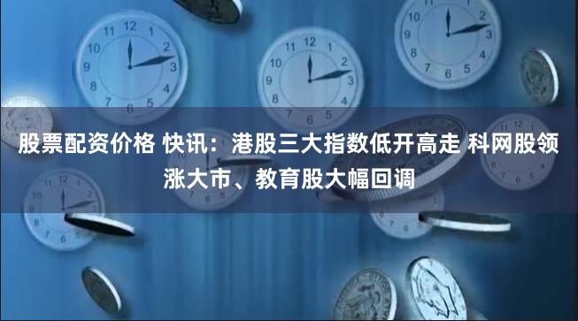 股票配资价格 快讯：港股三大指数低开高走 科网股领涨大市、教育股大幅回调