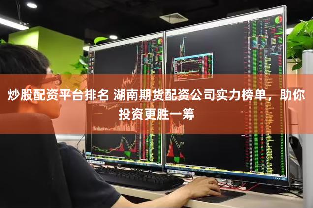 炒股配资平台排名 湖南期货配资公司实力榜单，助你投资更胜一筹