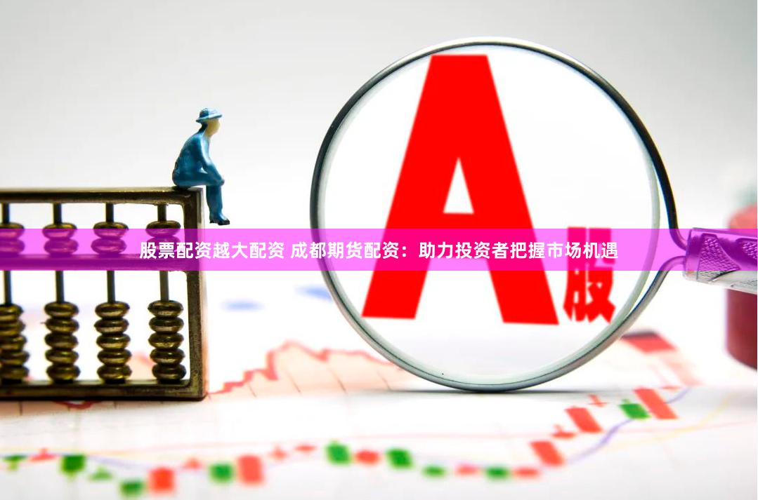 股票配资越大配资 成都期货配资：助力投资者把握市场机遇