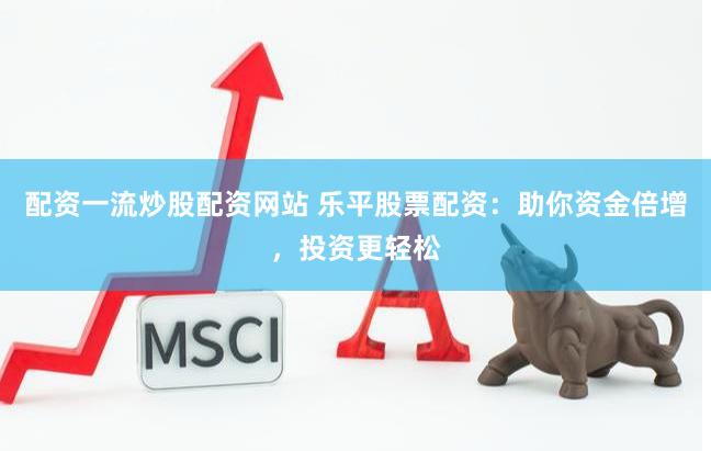 配资一流炒股配资网站 乐平股票配资：助你资金倍增，投资更轻松
