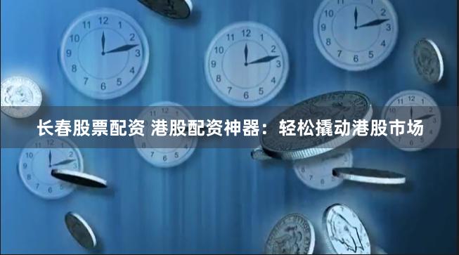 长春股票配资 港股配资神器：轻松撬动港股市场