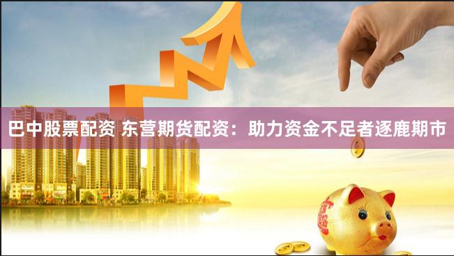 巴中股票配资 东营期货配资：助力资金不足者逐鹿期市